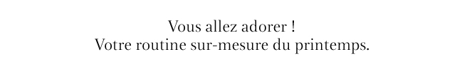 Vous allez adorer ! Votre routine sur-mesure du printemps